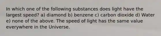 In which one of the following substances does light have the largest speed? a) diamond b) benzene c) carbon dioxide d) Water e) none of the above. The speed of light has the same value everywhere in the Universe.