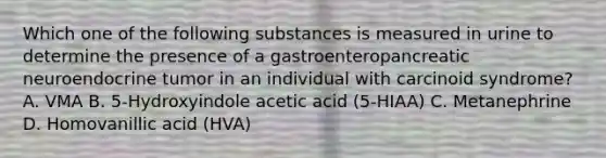 Which one of the following substances is measured in urine to determine the presence of a gastroenteropancreatic neuroendocrine tumor in an individual with carcinoid syndrome? A. VMA B. 5-Hydroxyindole acetic acid (5-HIAA) C. Metanephrine D. Homovanillic acid (HVA)