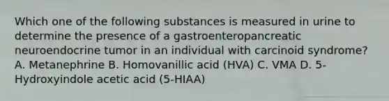 Which one of the following substances is measured in urine to determine the presence of a gastroenteropancreatic neuroendocrine tumor in an individual with carcinoid syndrome? A. Metanephrine B. Homovanillic acid (HVA) C. VMA D. 5-Hydroxyindole acetic acid (5-HIAA)