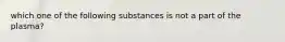 which one of the following substances is not a part of the plasma?