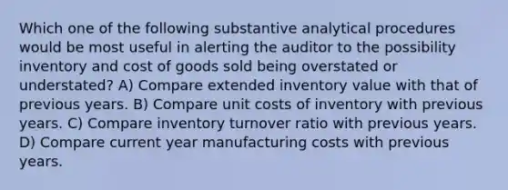 Which one of the following substantive analytical procedures would be most useful in alerting the auditor to the possibility inventory and cost of goods sold being overstated or understated? A) Compare extended inventory value with that of previous years. B) Compare unit costs of inventory with previous years. C) Compare inventory turnover ratio with previous years. D) Compare current year manufacturing costs with previous years.