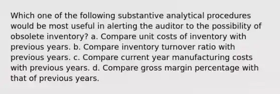 Which one of the following substantive analytical procedures would be most useful in alerting the auditor to the possibility of obsolete inventory? a. Compare unit costs of inventory with previous years. b. Compare inventory turnover ratio with previous years. c. Compare current year manufacturing costs with previous years. d. Compare gross margin percentage with that of previous years.