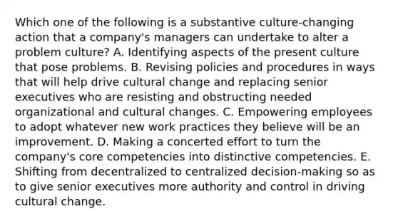 Which one of the following is a substantive culture-changing action that a company's managers can undertake to alter a problem culture? A. Identifying aspects of the present culture that pose problems. B. Revising policies and procedures in ways that will help drive cultural change and replacing senior executives who are resisting and obstructing needed organizational and cultural changes. C. Empowering employees to adopt whatever new work practices they believe will be an improvement. D. Making a concerted effort to turn the company's core competencies into distinctive competencies. E. Shifting from decentralized to centralized decision-making so as to give senior executives more authority and control in driving cultural change.