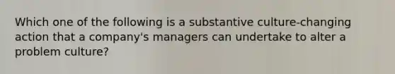 Which one of the following is a substantive culture-changing action that a company's managers can undertake to alter a problem culture?