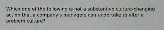 Which one of the following is not a substantive culture-changing action that a company's managers can undertake to alter a problem culture?