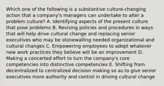 Which one of the following is a substantive culture-changing action that a company's managers can undertake to alter a problem culture? A. Identifying aspects of the present culture that pose problems B. Revising policies and procedures in ways that will help drive cultural change and replacing senior executives who may be stonewalling needed organizational and cultural changes C. Empowering employees to adopt whatever new work practices they believe will be an improvement D. Making a concerted effort to turn the company's core competencies into distinctive competencies E. Shifting from decentralized to centralized decision making so as to give senior executives more authority and control in driving cultural change