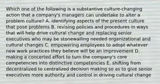 Which one of the following is a substantive culture-changing action that a company's managers can undertake to alter a problem culture? A. identifying aspects of the present culture that pose problems B. revising policies and procedures in ways that will help drive cultural change and replacing senior executives who may be stonewalling needed organizational and cultural changes C. empowering employees to adopt whatever new work practices they believe will be an improvement D. making a concerted effort to turn the company's core competencies into distinctive competencies E. shifting from decentralized to centralized decision making so as to give senior executives more authority and control in driving cultural change