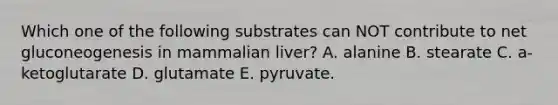 Which one of the following substrates can NOT contribute to net gluconeogenesis in mammalian liver? A. alanine B. stearate C. a-ketoglutarate D. glutamate E. pyruvate.