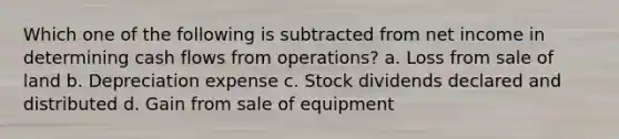 Which one of the following is subtracted from net income in determining cash flows from operations? a. Loss from sale of land b. Depreciation expense c. Stock dividends declared and distributed d. Gain from sale of equipment