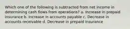 Which one of the following is subtracted from net income in determining cash flows from operations? a. Increase in prepaid insurance b. Increase in accounts payable c. Decrease in accounts receivable d. Decrease in prepaid insurance