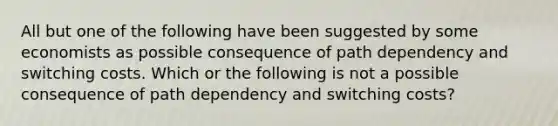 All but one of the following have been suggested by some economists as possible consequence of path dependency and switching costs. Which or the following is not a possible consequence of path dependency and switching costs?