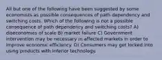 All but one of the following have been suggested by some economists as possible consequences of path dependency and switching costs. Which of the following is not a possible consequence of path dependency and switching costs? A) diseconomies of scale B) market failure C) Government intervention may be necessary in affected markets in order to improve economic efficiency. D) Consumers may get locked into using products with inferior technology.