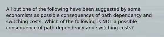 All but one of the following have been suggested by some economists as possible consequences of path dependency and switching costs. Which of the following is NOT a possible consequence of path dependency and switching costs?