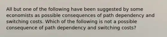 All but one of the following have been suggested by some economists as possible consequences of path dependency and switching costs. Which of the following is not a possible consequence of path dependency and switching costs?