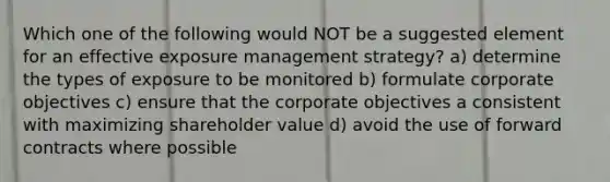 Which one of the following would NOT be a suggested element for an effective exposure management strategy? a) determine the types of exposure to be monitored b) formulate corporate objectives c) ensure that the corporate objectives a consistent with maximizing shareholder value d) avoid the use of forward contracts where possible