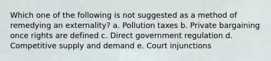 Which one of the following is not suggested as a method of remedying an externality? a. Pollution taxes b. Private bargaining once rights are defined c. Direct government regulation d. Competitive supply and demand e. Court injunctions