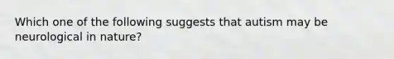 Which one of the following suggests that autism may be neurological in nature?