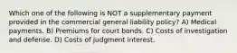 Which one of the following is NOT a supplementary payment provided in the commercial general liability policy? A) Medical payments. B) Premiums for court bonds. C) Costs of investigation and defense. D) Costs of judgment interest.