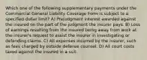 Which one of the following supplementary payments under the Commercial General Liability Coverage Form is subject to a specified dollar limit? A) Prejudgment interest awarded against the insured on the part of the judgment the insurer pays. B) Loss of earnings resulting from the insured being away from work at the insurer's request to assist the insurer in investigating or defending claims. C) All expenses incurred by the insurer, such as fees charged by outside defense counsel. D) All court costs taxed against the insured in a suit.