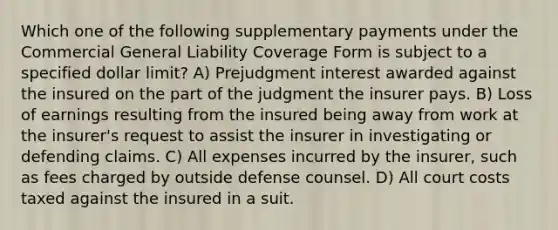 Which one of the following supplementary payments under the Commercial General Liability Coverage Form is subject to a specified dollar limit? A) Prejudgment interest awarded against the insured on the part of the judgment the insurer pays. B) Loss of earnings resulting from the insured being away from work at the insurer's request to assist the insurer in investigating or defending claims. C) All expenses incurred by the insurer, such as fees charged by outside defense counsel. D) All court costs taxed against the insured in a suit.