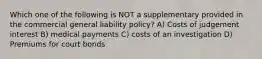 Which one of the following is NOT a supplementary provided in the commercial general liability policy? A) Costs of judgement interest B) medical payments C) costs of an investigation D) Premiums for court bonds