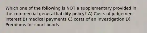 Which one of the following is NOT a supplementary provided in the commercial general liability policy? A) Costs of judgement interest B) medical payments C) costs of an investigation D) Premiums for court bonds