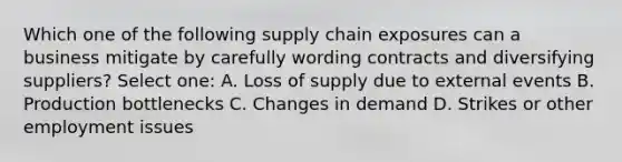 Which one of the following supply chain exposures can a business mitigate by carefully wording contracts and diversifying suppliers? Select one: A. Loss of supply due to external events B. Production bottlenecks C. Changes in demand D. Strikes or other employment issues