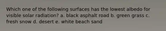 Which one of the following surfaces has the lowest albedo for visible solar radiation? a. black asphalt road b. green grass c. fresh snow d. desert e. white beach sand