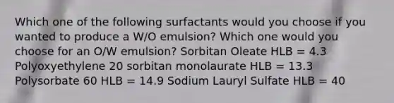 Which one of the following surfactants would you choose if you wanted to produce a W/O emulsion? Which one would you choose for an O/W emulsion? Sorbitan Oleate HLB = 4.3 Polyoxyethylene 20 sorbitan monolaurate HLB = 13.3 Polysorbate 60 HLB = 14.9 Sodium Lauryl Sulfate HLB = 40