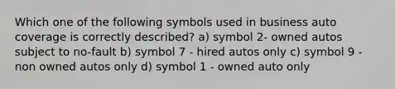 Which one of the following symbols used in business auto coverage is correctly described? a) symbol 2- owned autos subject to no-fault b) symbol 7 - hired autos only c) symbol 9 - non owned autos only d) symbol 1 - owned auto only