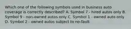 Which one of the following symbols used in business auto coverage is correctly described? A. Symbol 7 - hired autos only B. Symbol 9 - non-owned autos only C. Symbol 1 - owned auto only D. Symbol 2 - owned autos subject to no-fault