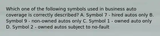 Which one of the following symbols used in business auto coverage is correctly described? A. Symbol 7 - hired autos only B. Symbol 9 - non-owned autos only C. Symbol 1 - owned auto only D. Symbol 2 - owned autos subject to no-fault