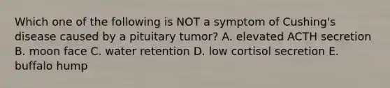 Which one of the following is NOT a symptom of Cushing's disease caused by a pituitary tumor? A. elevated ACTH secretion B. moon face C. water retention D. low cortisol secretion E. buffalo hump