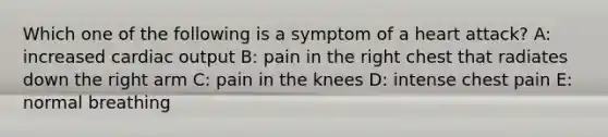 Which one of the following is a symptom of a heart attack? A: increased <a href='https://www.questionai.com/knowledge/kyxUJGvw35-cardiac-output' class='anchor-knowledge'>cardiac output</a> B: pain in the right chest that radiates down the right arm C: pain in the knees D: intense chest pain E: normal breathing