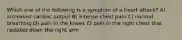 Which one of the following is a symptom of a heart attack? A) increased cardiac output B) intense chest pain C) normal breathing D) pain in the knees E) pain in the right chest that radiates down the right arm