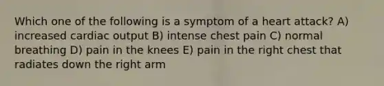 Which one of the following is a symptom of a heart attack? A) increased <a href='https://www.questionai.com/knowledge/kyxUJGvw35-cardiac-output' class='anchor-knowledge'>cardiac output</a> B) intense chest pain C) normal breathing D) pain in the knees E) pain in the right chest that radiates down the right arm