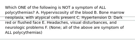 Which ONE of the following is NOT a symptom of ALL polycythemias? A. Hyperviscosity of the blood B. Bone marrow neoplasia, with atypical cells present C. Hypertension D. Dark red or flushed face E. Headaches, visual disturbances, and neurologic problems F. (None; all of the above are symptom of ALL polycythemias)