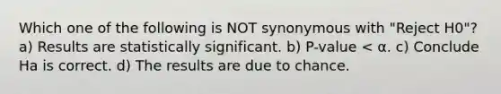 Which one of the following is NOT​ synonymous with "Reject H0"? a) Results are statistically significant. b) P-value < α. c) Conclude Ha is correct. d) The results are due to chance.