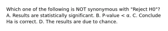 Which one of the following is NOT synonymous with "Reject H0"? A. Results are statistically significant. B. P-value < α. C. Conclude Ha is correct. D. The results are due to chance.