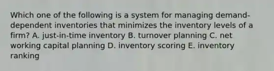 Which one of the following is a system for managing demand-dependent inventories that minimizes the inventory levels of a firm? A. just-in-time inventory B. turnover planning C. net working capital planning D. inventory scoring E. inventory ranking