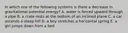 In which one of the following systems is there a decrease in gravitational potential energy? A. water is forced upward through a pipe B. a crate rests at the bottom of an inclined plane C. a car ascends a steep hill D. a boy stretches a horizontal spring E. a girl jumps down from a bed