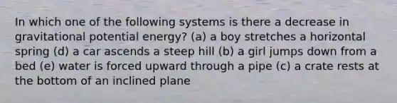 In which one of the following systems is there a decrease in gravitational potential energy? (a) a boy stretches a horizontal spring (d) a car ascends a steep hill (b) a girl jumps down from a bed (e) water is forced upward through a pipe (c) a crate rests at the bottom of an inclined plane