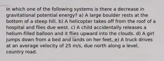 In which one of the following systems is there a decrease in gravitational potential energy? a) A large boulder rests at the bottom of a steep hill. b) A helicopter takes off from the roof of a hospital and flies due west. c) A child accidentally releases a helium-filled balloon and it flies upward into the clouds. d) A girl jumps down from a bed and lands on her feet. e) A truck drives at an average velocity of 25 m/s, due north along a level, country road.