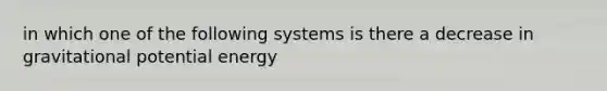 in which one of the following systems is there a decrease in gravitational potential energy