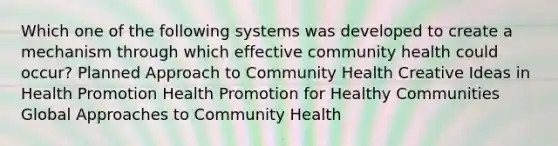 Which one of the following systems was developed to create a mechanism through which effective community health could occur? Planned Approach to Community Health Creative Ideas in Health Promotion Health Promotion for Healthy Communities Global Approaches to Community Health