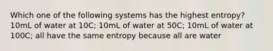 Which one of the following systems has the highest entropy? 10mL of water at 10C; 10mL of water at 50C; 10mL of water at 100C; all have the same entropy because all are water