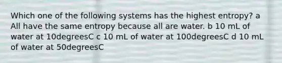 Which one of the following systems has the highest entropy? a All have the same entropy because all are water. b 10 mL of water at 10degreesC c 10 mL of water at 100degreesC d 10 mL of water at 50degreesC