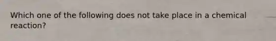 Which one of the following does not take place in a chemical reaction?