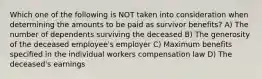 Which one of the following is NOT taken into consideration when determining the amounts to be paid as survivor benefits? A) The number of dependents surviving the deceased B) The generosity of the deceased employee's employer C) Maximum benefits specified in the individual workers compensation law D) The deceased's earnings