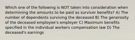 Which one of the following is NOT taken into consideration when determining the amounts to be paid as survivor benefits? A) The number of dependents surviving the deceased B) The generosity of the deceased employee's employer C) Maximum benefits specified in the individual workers compensation law D) The deceased's earnings